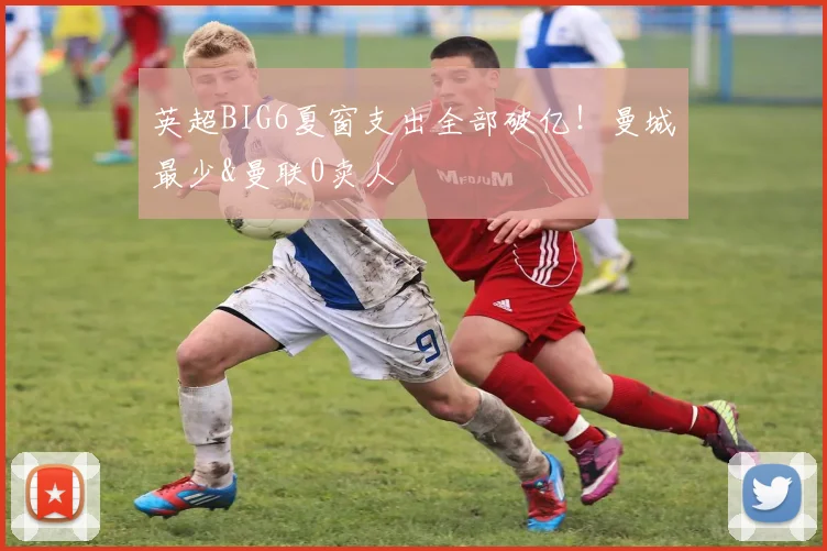 英超BIG6夏窗支出全部破亿！曼城最少&曼联0卖人